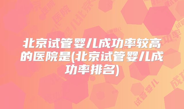 北京试管婴儿成功率较高的医院是(北京试管婴儿成功率排名)