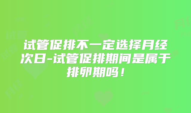 试管促排不一定选择月经次日-试管促排期间是属于排卵期吗！