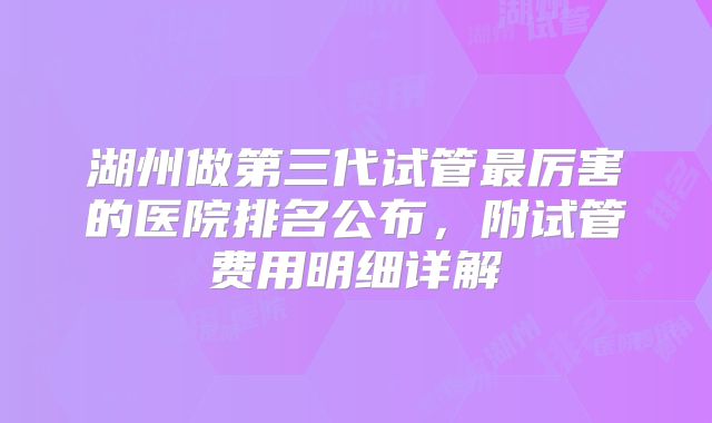 湖州做第三代试管最厉害的医院排名公布,附试管费用明细详解