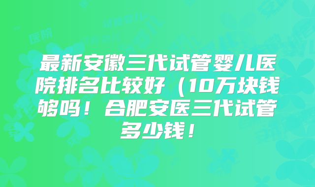 最新安徽三代试管婴儿医院排名比较好(10万块钱够吗!合肥安医三代试管多少钱!