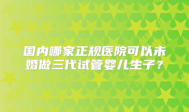 国内哪家正规医院可以未婚做三代试管婴儿生子？