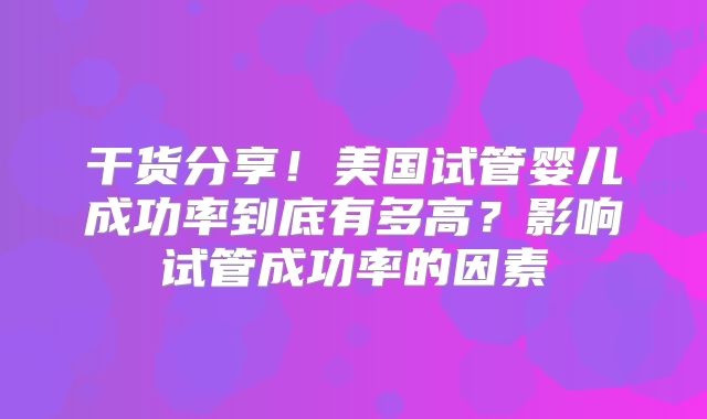 干货分享！美国试管婴儿成功率到底有多高？影响试管成功率的因素