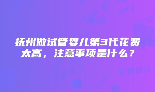 抚州做试管婴儿第3代花费太高，注意事项是什么？