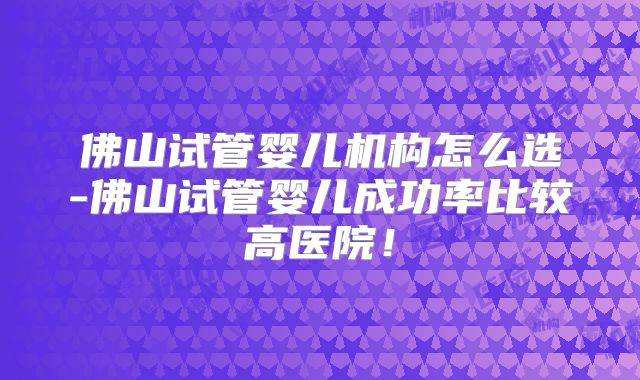 佛山试管婴儿机构怎么选-佛山试管婴儿成功率比较高医院！