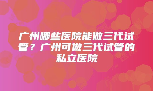 广州哪些医院能做三代试管?广州可做三代试管的私立医院