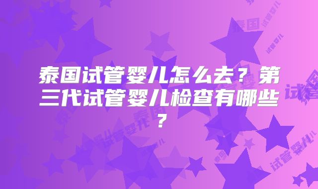 泰国试管婴儿怎么去？第三代试管婴儿检查有哪些？