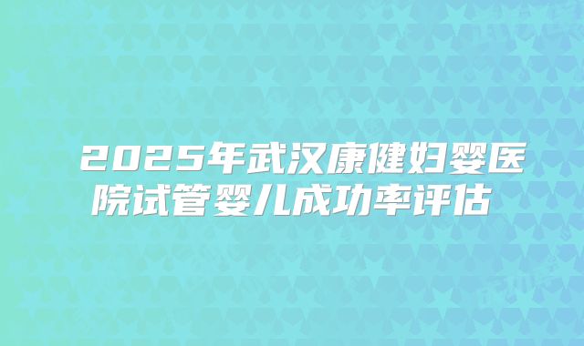 2025年武汉康健妇婴医院试管婴儿成功率评估