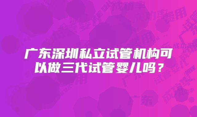 广东深圳私立试管机构可以做三代试管婴儿吗？