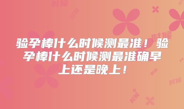 验孕棒什么时候测最准！验孕棒什么时候测最准确早上还是晚上！