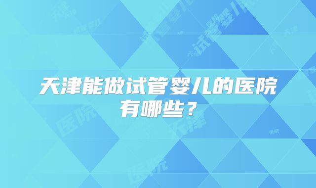 天津能做试管婴儿的医院有哪些？