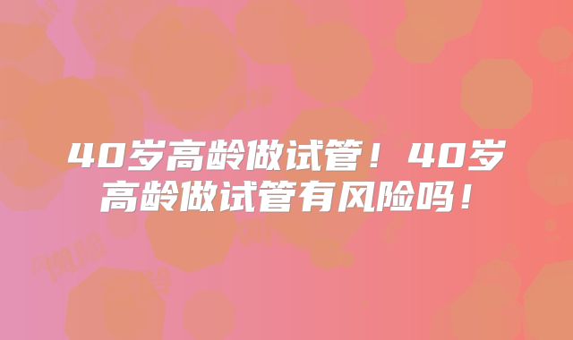 40岁高龄做试管！40岁高龄做试管有风险吗！