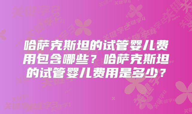 哈萨克斯坦的试管婴儿费用包含哪些?哈萨克斯坦的试管婴儿费用是多少?