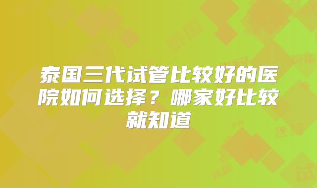 泰国三代试管比较好的医院如何选择？哪家好比较就知道