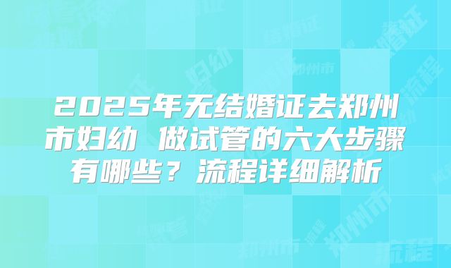 2025年无结婚证去郑州市妇幼 做试管的六大步骤有哪些?流程详细解析