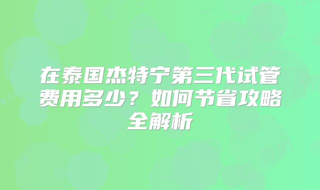 在泰国杰特宁第三代试管费用多少？如何节省攻略全解析