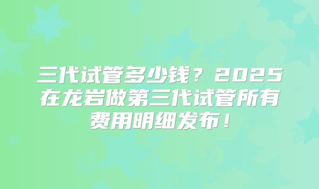 三代试管多少钱？2025在龙岩做第三代试管所有费用明细发布！