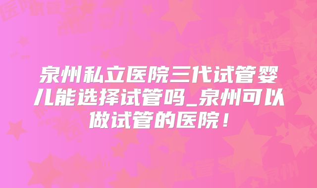 泉州私立医院三代试管婴儿能选择试管吗_泉州可以做试管的医院!
