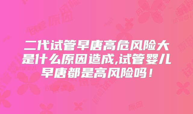 二代试管早唐高危风险大是什么原因造成,试管婴儿早唐都是高风险吗！