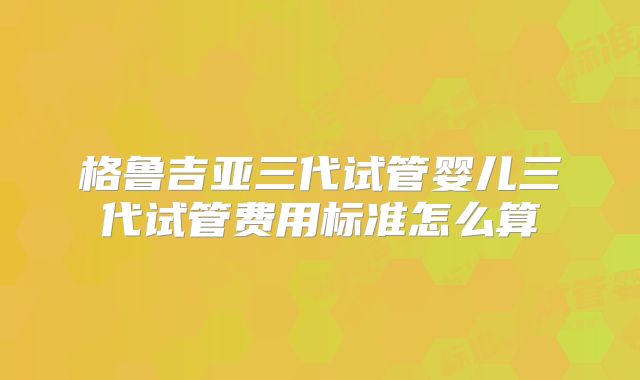 格鲁吉亚三代试管婴儿三代试管费用标准怎么算