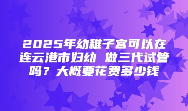 2025年幼稚子宫可以在连云港市妇幼 做三代试管吗？大概要花费多少钱