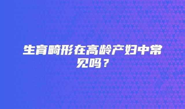 生育畸形在高龄产妇中常见吗？