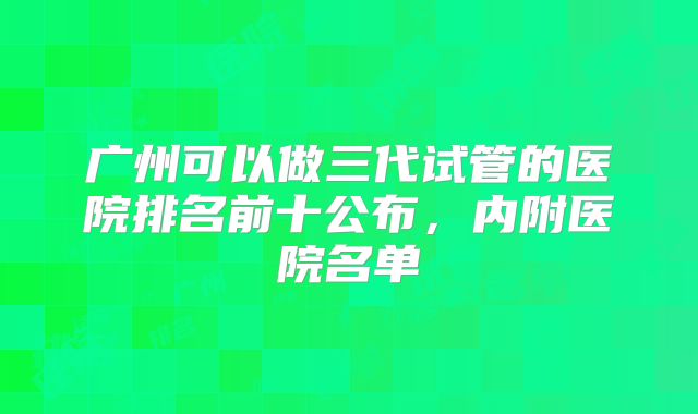广州可以做三代试管的医院排名前十公布,内附医院名单