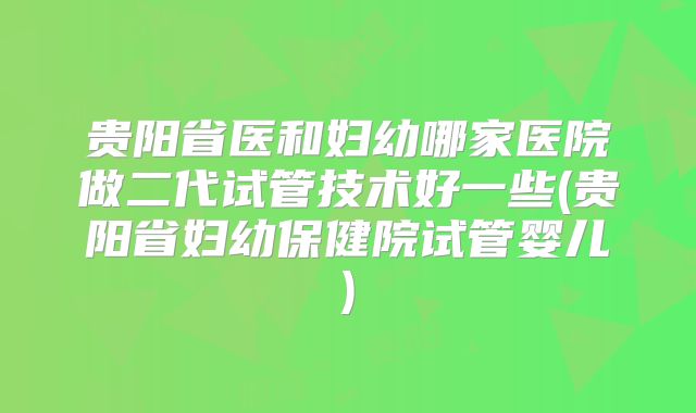 贵阳省医和妇幼哪家医院做二代试管技术好一些(贵阳省妇幼保健院试管婴儿)