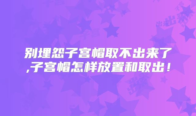 别埋怨子宫帽取不出来了,子宫帽怎样放置和取出!