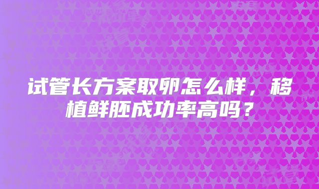 试管长方案取卵怎么样，移植鲜胚成功率高吗？