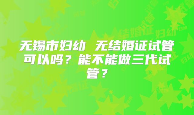 无锡市妇幼 无结婚证试管可以吗?能不能做三代试管?