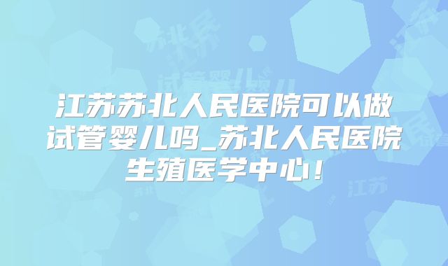 江苏苏北人民医院可以做试管婴儿吗_苏北人民医院生殖医学中心！