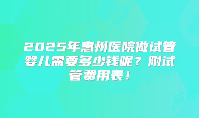 2025年惠州医院做试管婴儿需要多少钱呢?附试管费用表!