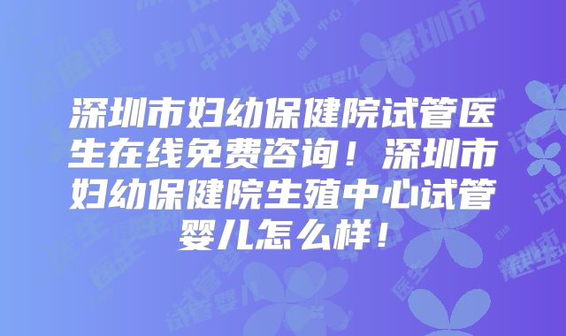 深圳市妇幼保健院试管医生在线免费咨询！深圳市妇幼保健院生殖中心试管婴儿怎么样！