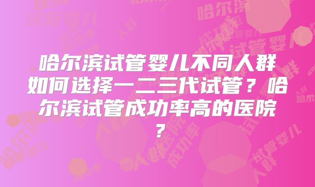 哈尔滨试管婴儿不同人群如何选择一二三代试管？哈尔滨试管成功率高的医院？