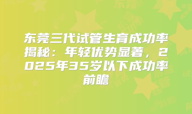 东莞三代试管生育成功率揭秘：年轻优势显著，2025年35岁以下成功率前瞻