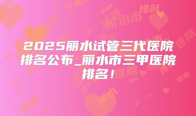 2025丽水试管三代医院排名公布_丽水市三甲医院排名！