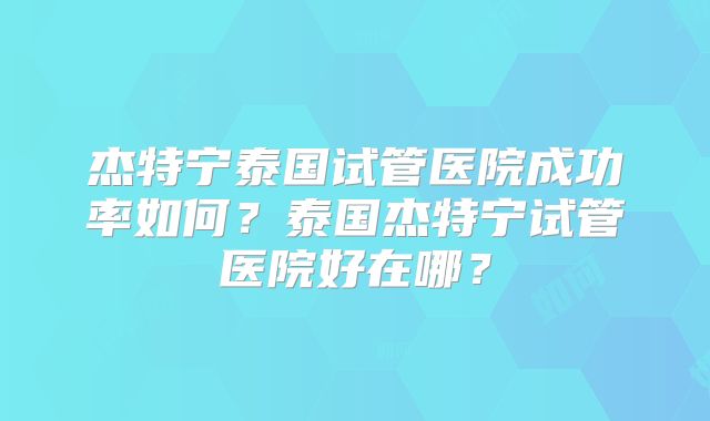 杰特宁泰国试管医院成功率如何?泰国杰特宁试管医院好在哪?