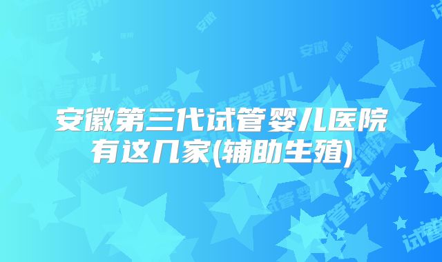 安徽第三代试管婴儿医院有这几家(辅助生殖)