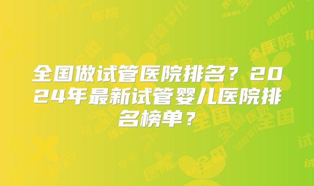 全国做试管医院排名?2024年最新试管婴儿医院排名榜单?