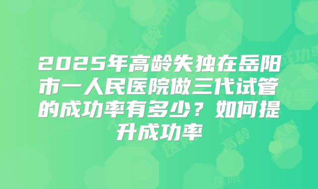 2025年高龄失独在岳阳市一人民医院做三代试管的成功率有多少?如何提升成功率