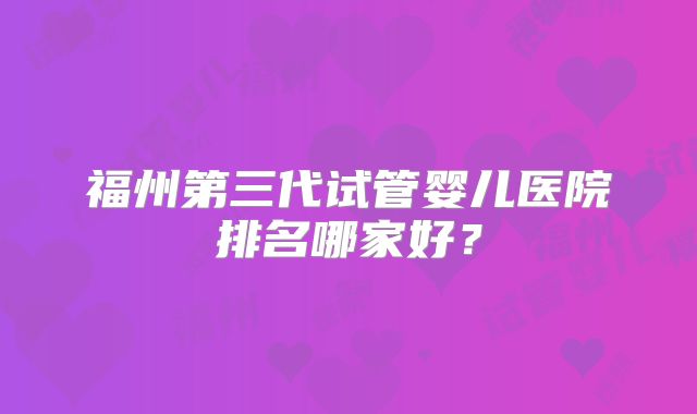 福州第三代试管婴儿医院排名哪家好？