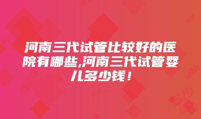 河南三代试管比较好的医院有哪些,河南三代试管婴儿多少钱!