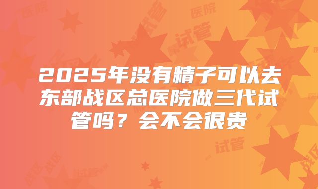 2025年没有精子可以去东部战区总医院做三代试管吗？会不会很贵