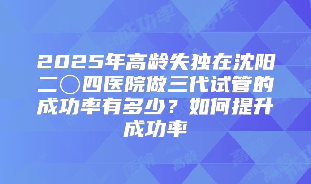 2025年高龄失独在沈阳二〇四医院做三代试管的成功率有多少？如何提升成功率