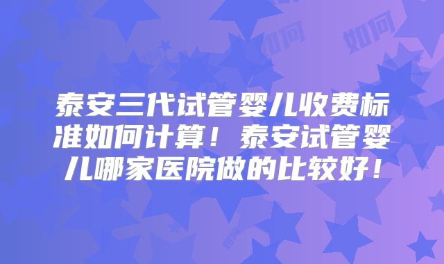 泰安三代试管婴儿收费标准如何计算!泰安试管婴儿哪家医院做的比较好!