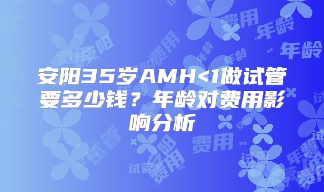 安阳35岁AMH<1做试管要多少钱?年龄对费用影响分析