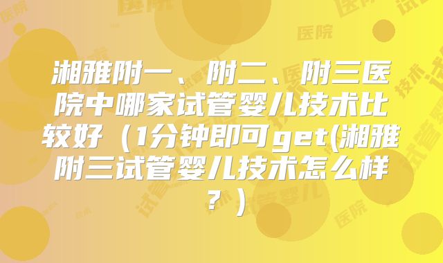 湘雅附一、附二、附三医院中哪家试管婴儿技术比较好（1分钟即可get(湘雅附三试管婴儿技术怎么样？)