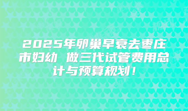 2025年卵巢早衰去枣庄市妇幼 做三代试管费用总计与预算规划!