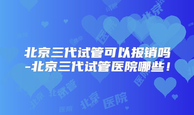 北京三代试管可以报销吗-北京三代试管医院哪些!