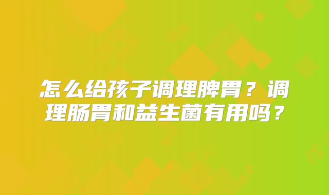 怎么给孩子调理脾胃?调理肠胃和益生菌有用吗?
